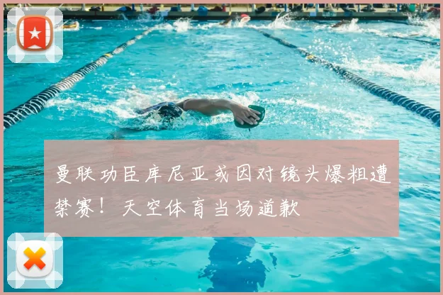 曼联功臣库尼亚或因对镜头爆粗遭禁赛！天空体育当场道歉