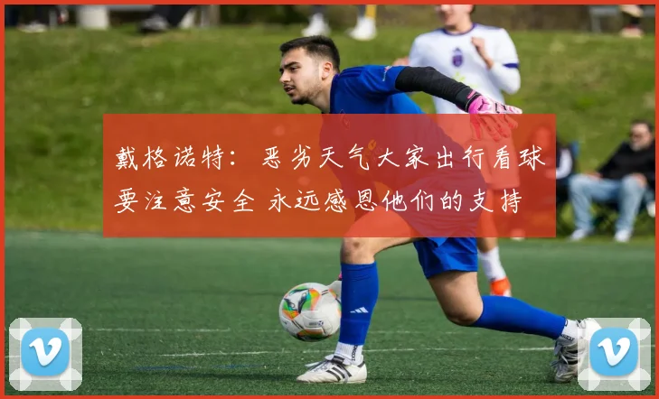 戴格诺特：恶劣天气大家出行看球要注意安全 永远感恩他们的支持