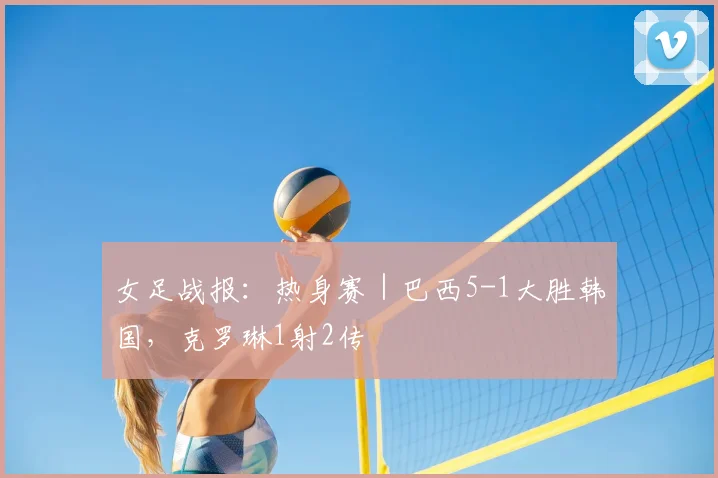 女足战报：热身赛｜巴西5-1大胜韩国，克罗琳1射2传