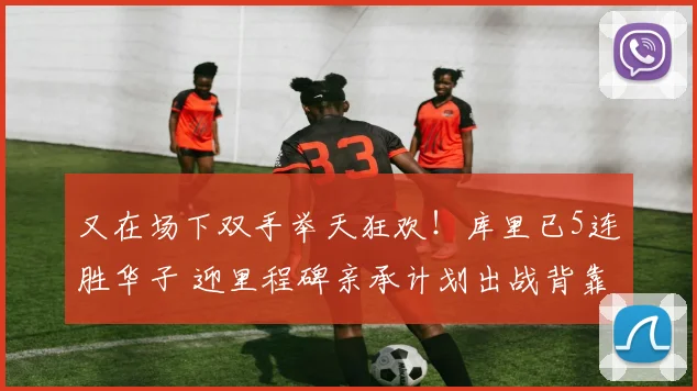 又在场下双手举天狂欢！库里已5连胜华子 迎里程碑亲承计划出战背靠背