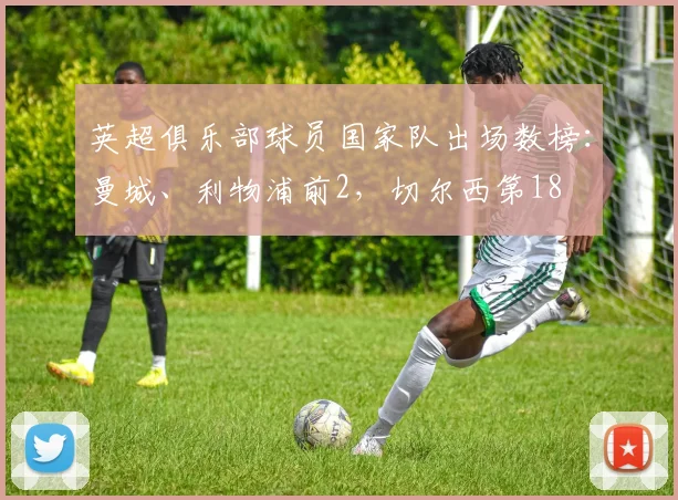 英超俱乐部球员国家队出场数榜：曼城、利物浦前2，切尔西第18