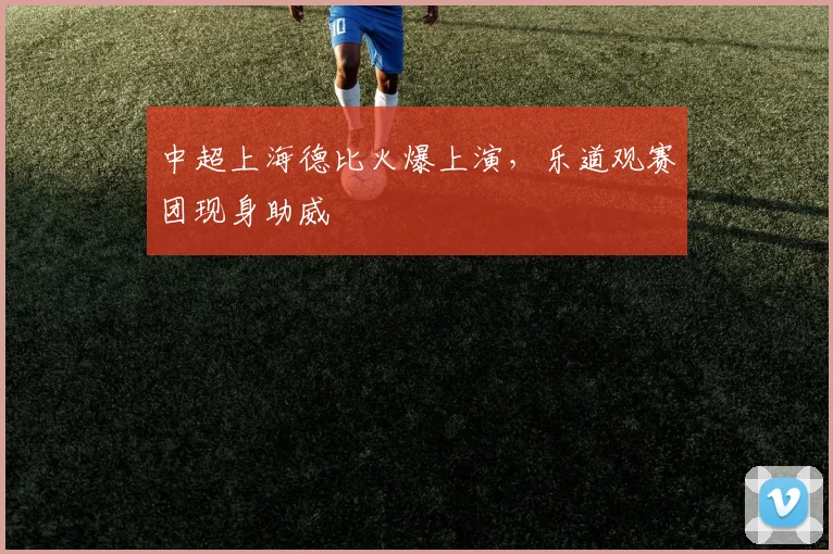 中超上海德比火爆上演，乐道观赛团现身助威