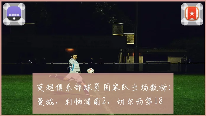 英超俱乐部球员国家队出场数榜：曼城、利物浦前2，切尔西第18