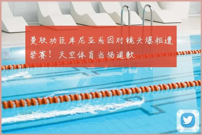 曼联功臣库尼亚或因对镜头爆粗遭禁赛！天空体育当场道歉