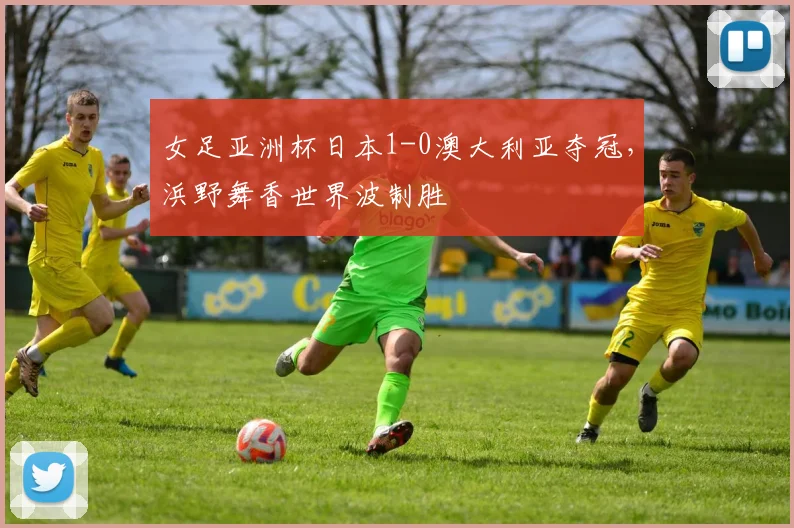 女足亚洲杯日本1-0澳大利亚夺冠，浜野舞香世界波制胜