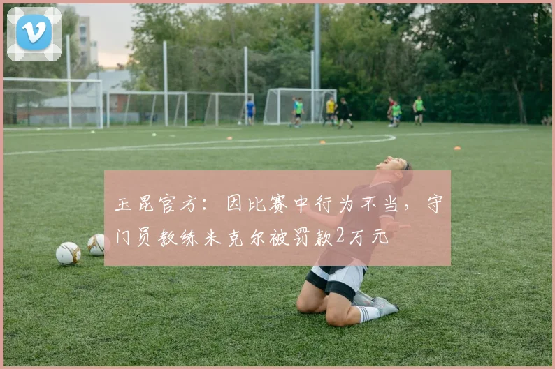 玉昆官方：因比赛中行为不当，守门员教练米克尔被罚款2万元