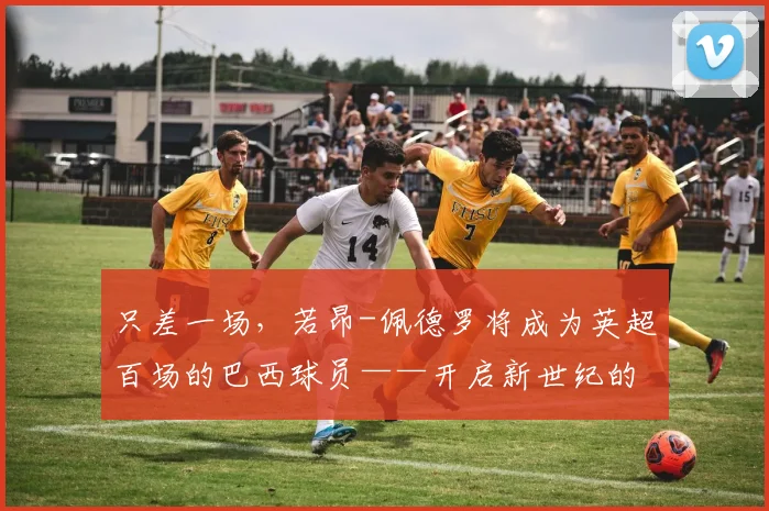 只差一场，若昂-佩德罗将成为英超百场的巴西球员——开启新世纪的常青传奇