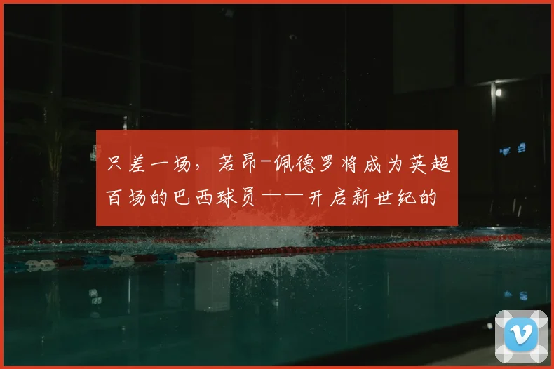 只差一场，若昂-佩德罗将成为英超百场的巴西球员——开启新世纪的常青传奇