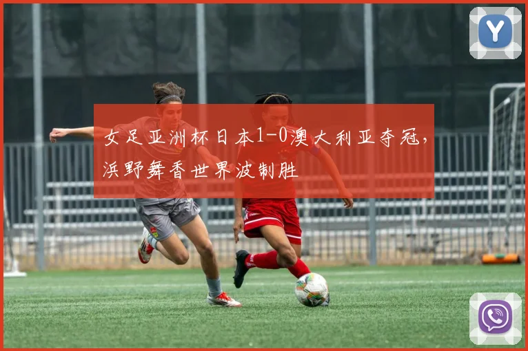 女足亚洲杯日本1-0澳大利亚夺冠，浜野舞香世界波制胜