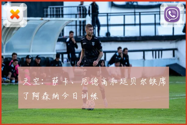 天空：萨卡、厄德高和廷贝尔缺席了阿森纳今日训练