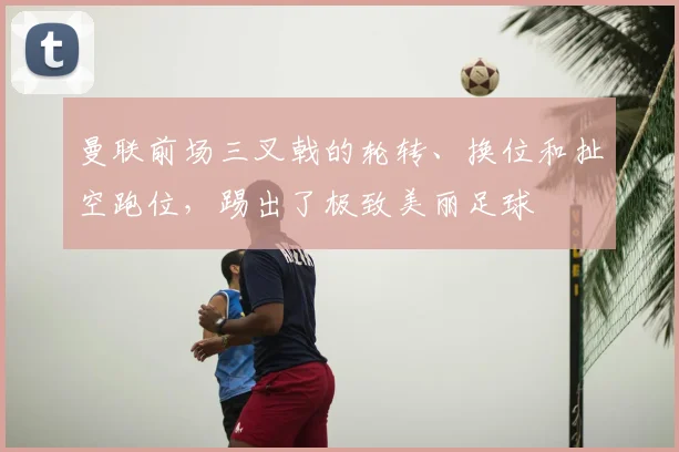 曼联前场三叉戟的轮转、换位和扯空跑位，踢出了极致美丽足球