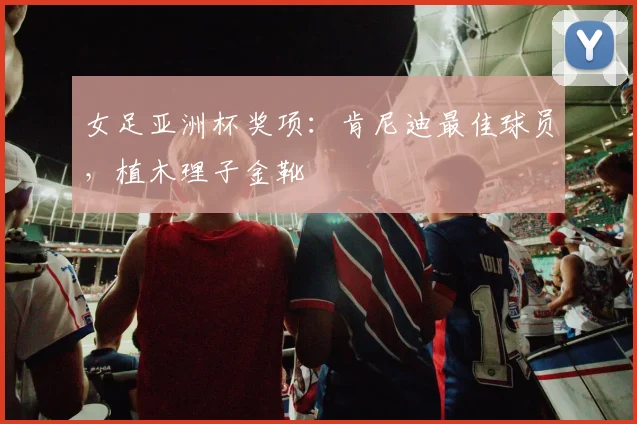 女足亚洲杯奖项：肯尼迪最佳球员，植木理子金靴