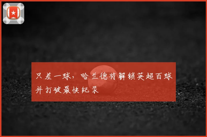 只差一球，哈兰德将解锁英超百球并打破最快纪录