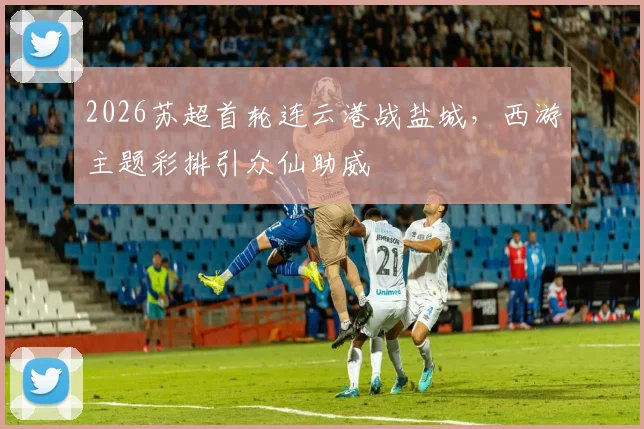 2026苏超首轮连云港战盐城，西游主题彩排引众仙助威