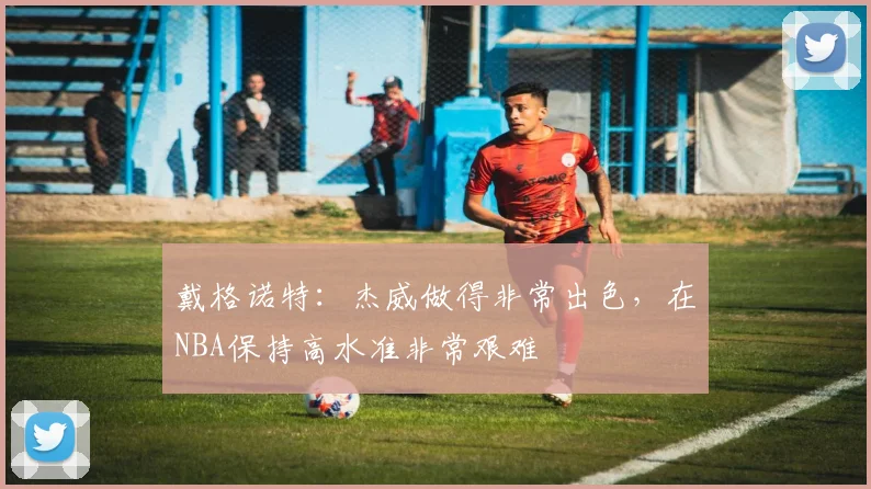 戴格诺特：杰威做得非常出色，在NBA保持高水准非常艰难