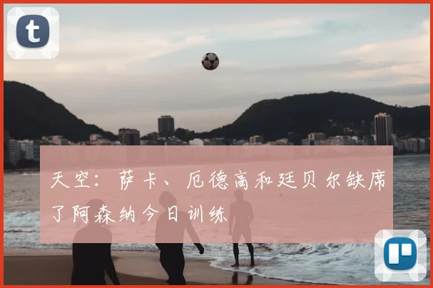 天空：萨卡、厄德高和廷贝尔缺席了阿森纳今日训练
