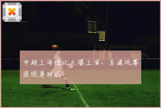 中超上海德比火爆上演，乐道观赛团现身助威