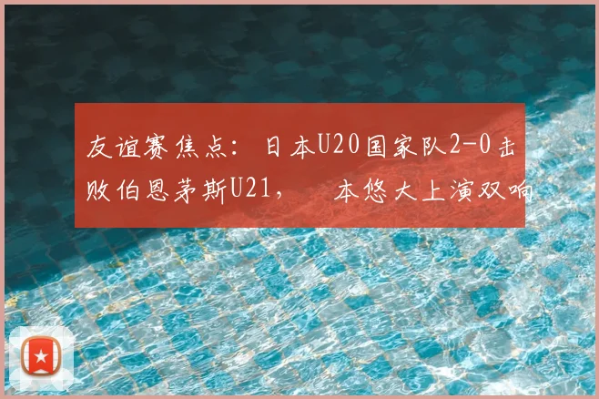 友谊赛焦点：日本U20国家队2-0击败伯恩茅斯U21，嶋本悠大上演双响